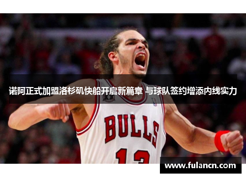 诺阿正式加盟洛杉矶快船开启新篇章 与球队签约增添内线实力